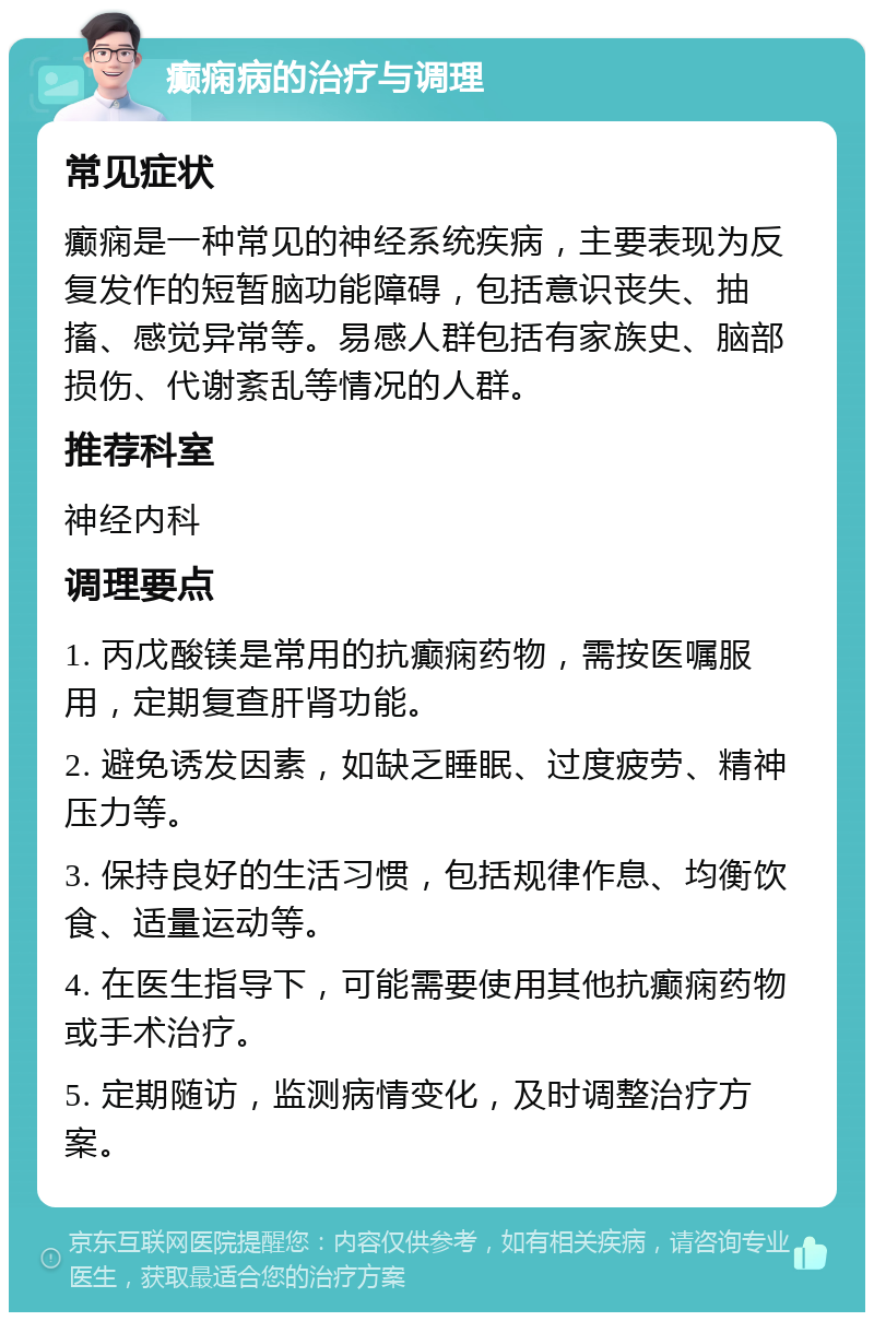 癫痫病的治疗与调理 常见症状 癫痫是一种常见的神经系统疾病，主要表现为反复发作的短暂脑功能障碍，包括意识丧失、抽搐、感觉异常等。易感人群包括有家族史、脑部损伤、代谢紊乱等情况的人群。 推荐科室 神经内科 调理要点 1. 丙戊酸镁是常用的抗癫痫药物，需按医嘱服用，定期复查肝肾功能。 2. 避免诱发因素，如缺乏睡眠、过度疲劳、精神压力等。 3. 保持良好的生活习惯，包括规律作息、均衡饮食、适量运动等。 4. 在医生指导下，可能需要使用其他抗癫痫药物或手术治疗。 5. 定期随访，监测病情变化，及时调整治疗方案。