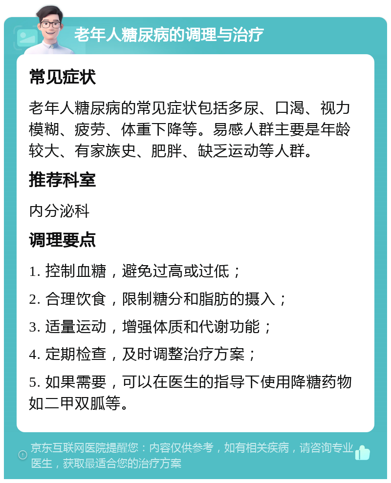 老年人糖尿病的调理与治疗 常见症状 老年人糖尿病的常见症状包括多尿、口渴、视力模糊、疲劳、体重下降等。易感人群主要是年龄较大、有家族史、肥胖、缺乏运动等人群。 推荐科室 内分泌科 调理要点 1. 控制血糖，避免过高或过低； 2. 合理饮食，限制糖分和脂肪的摄入； 3. 适量运动，增强体质和代谢功能； 4. 定期检查，及时调整治疗方案； 5. 如果需要，可以在医生的指导下使用降糖药物如二甲双胍等。