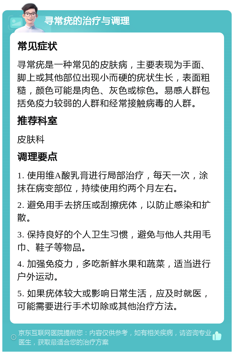 寻常疣的治疗与调理 常见症状 寻常疣是一种常见的皮肤病，主要表现为手面、脚上或其他部位出现小而硬的疣状生长，表面粗糙，颜色可能是肉色、灰色或棕色。易感人群包括免疫力较弱的人群和经常接触病毒的人群。 推荐科室 皮肤科 调理要点 1. 使用维A酸乳膏进行局部治疗，每天一次，涂抹在病变部位，持续使用约两个月左右。 2. 避免用手去挤压或刮擦疣体，以防止感染和扩散。 3. 保持良好的个人卫生习惯，避免与他人共用毛巾、鞋子等物品。 4. 加强免疫力，多吃新鲜水果和蔬菜，适当进行户外运动。 5. 如果疣体较大或影响日常生活，应及时就医，可能需要进行手术切除或其他治疗方法。