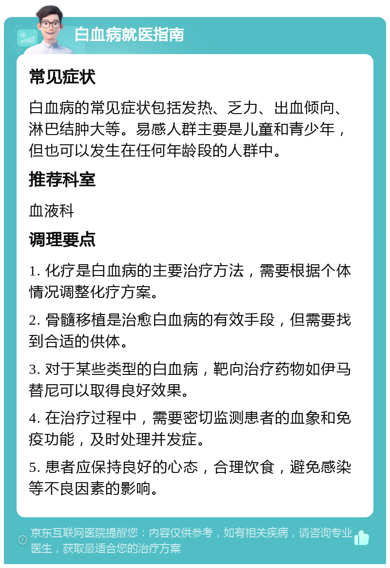 白血病就医指南 常见症状 白血病的常见症状包括发热、乏力、出血倾向、淋巴结肿大等。易感人群主要是儿童和青少年，但也可以发生在任何年龄段的人群中。 推荐科室 血液科 调理要点 1. 化疗是白血病的主要治疗方法，需要根据个体情况调整化疗方案。 2. 骨髓移植是治愈白血病的有效手段，但需要找到合适的供体。 3. 对于某些类型的白血病，靶向治疗药物如伊马替尼可以取得良好效果。 4. 在治疗过程中，需要密切监测患者的血象和免疫功能，及时处理并发症。 5. 患者应保持良好的心态，合理饮食，避免感染等不良因素的影响。