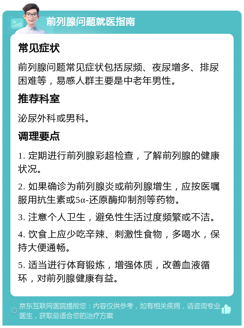 前列腺问题就医指南 常见症状 前列腺问题常见症状包括尿频、夜尿增多、排尿困难等，易感人群主要是中老年男性。 推荐科室 泌尿外科或男科。 调理要点 1. 定期进行前列腺彩超检查，了解前列腺的健康状况。 2. 如果确诊为前列腺炎或前列腺增生，应按医嘱服用抗生素或5α-还原酶抑制剂等药物。 3. 注意个人卫生，避免性生活过度频繁或不洁。 4. 饮食上应少吃辛辣、刺激性食物，多喝水，保持大便通畅。 5. 适当进行体育锻炼，增强体质，改善血液循环，对前列腺健康有益。