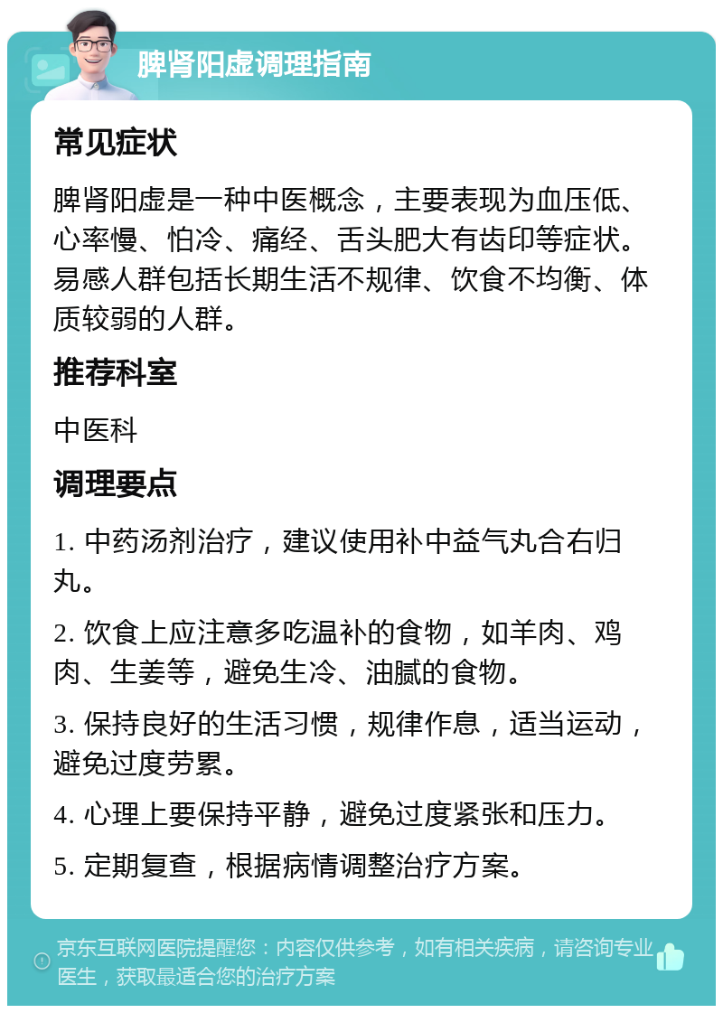 脾肾阳虚调理指南 常见症状 脾肾阳虚是一种中医概念，主要表现为血压低、心率慢、怕冷、痛经、舌头肥大有齿印等症状。易感人群包括长期生活不规律、饮食不均衡、体质较弱的人群。 推荐科室 中医科 调理要点 1. 中药汤剂治疗，建议使用补中益气丸合右归丸。 2. 饮食上应注意多吃温补的食物，如羊肉、鸡肉、生姜等，避免生冷、油腻的食物。 3. 保持良好的生活习惯，规律作息，适当运动，避免过度劳累。 4. 心理上要保持平静，避免过度紧张和压力。 5. 定期复查，根据病情调整治疗方案。