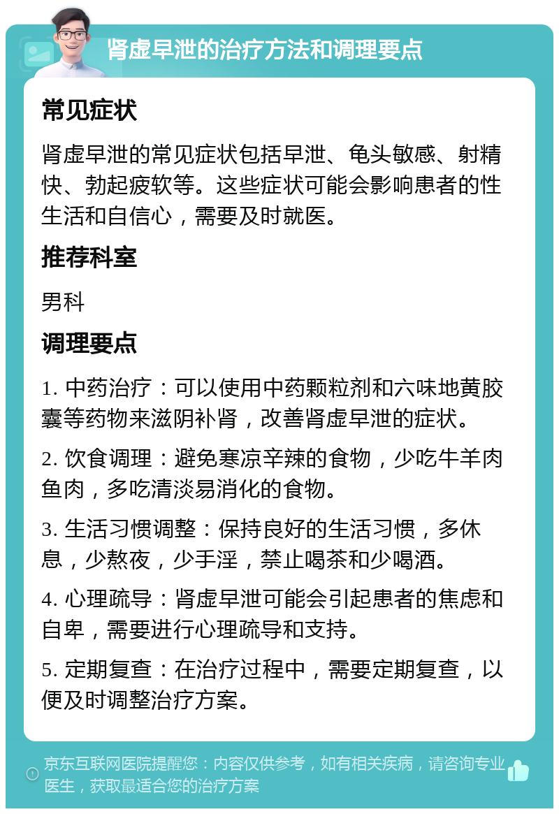 肾虚早泄的治疗方法和调理要点 常见症状 肾虚早泄的常见症状包括早泄、龟头敏感、射精快、勃起疲软等。这些症状可能会影响患者的性生活和自信心，需要及时就医。 推荐科室 男科 调理要点 1. 中药治疗：可以使用中药颗粒剂和六味地黄胶囊等药物来滋阴补肾，改善肾虚早泄的症状。 2. 饮食调理：避免寒凉辛辣的食物，少吃牛羊肉鱼肉，多吃清淡易消化的食物。 3. 生活习惯调整：保持良好的生活习惯，多休息，少熬夜，少手淫，禁止喝茶和少喝酒。 4. 心理疏导：肾虚早泄可能会引起患者的焦虑和自卑，需要进行心理疏导和支持。 5. 定期复查：在治疗过程中，需要定期复查，以便及时调整治疗方案。