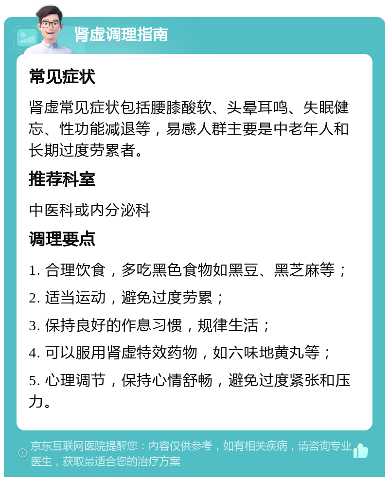 肾虚调理指南 常见症状 肾虚常见症状包括腰膝酸软、头晕耳鸣、失眠健忘、性功能减退等，易感人群主要是中老年人和长期过度劳累者。 推荐科室 中医科或内分泌科 调理要点 1. 合理饮食，多吃黑色食物如黑豆、黑芝麻等； 2. 适当运动，避免过度劳累； 3. 保持良好的作息习惯，规律生活； 4. 可以服用肾虚特效药物，如六味地黄丸等； 5. 心理调节，保持心情舒畅，避免过度紧张和压力。