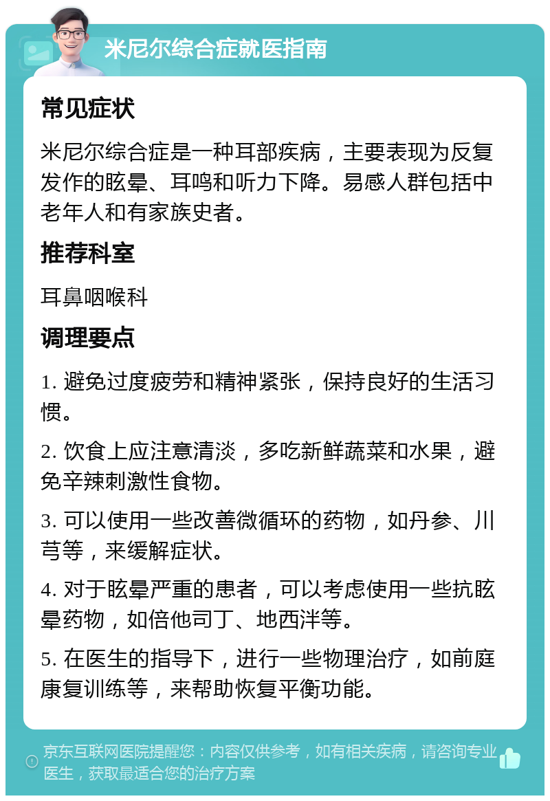 米尼尔综合症就医指南 常见症状 米尼尔综合症是一种耳部疾病，主要表现为反复发作的眩晕、耳鸣和听力下降。易感人群包括中老年人和有家族史者。 推荐科室 耳鼻咽喉科 调理要点 1. 避免过度疲劳和精神紧张，保持良好的生活习惯。 2. 饮食上应注意清淡，多吃新鲜蔬菜和水果，避免辛辣刺激性食物。 3. 可以使用一些改善微循环的药物，如丹参、川芎等，来缓解症状。 4. 对于眩晕严重的患者，可以考虑使用一些抗眩晕药物，如倍他司丁、地西泮等。 5. 在医生的指导下，进行一些物理治疗，如前庭康复训练等，来帮助恢复平衡功能。