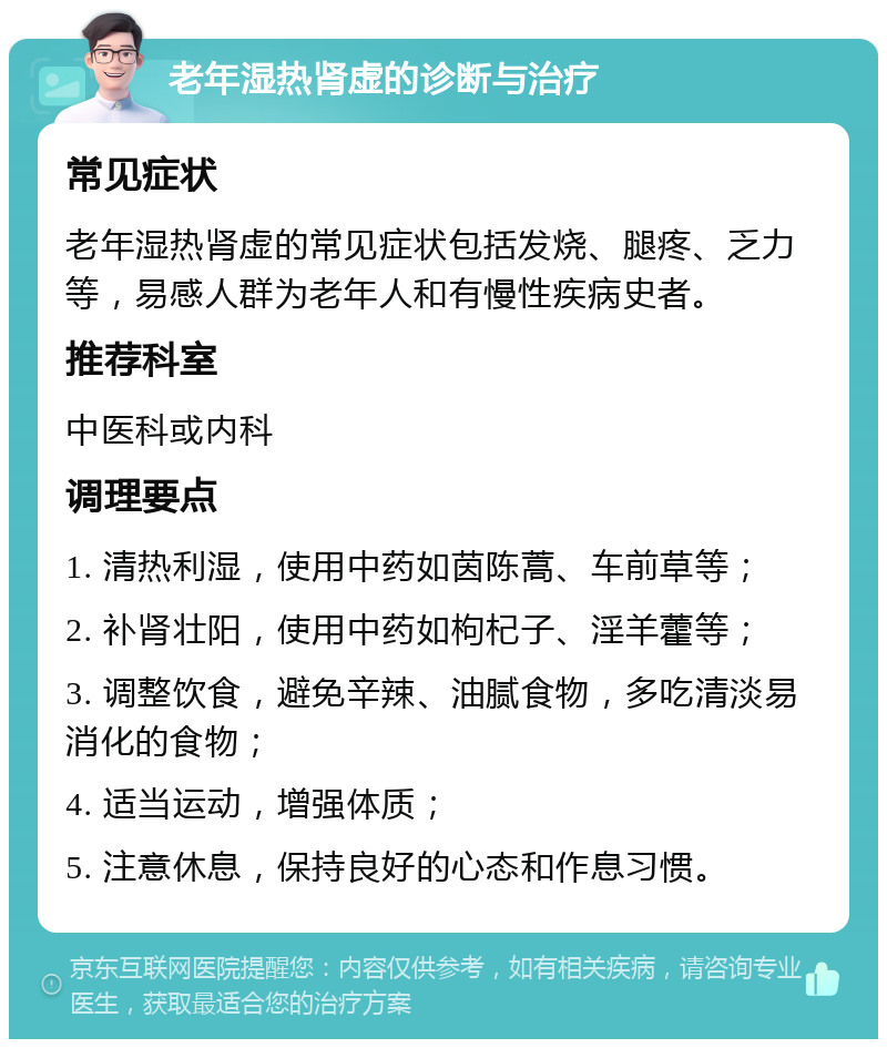 老年湿热肾虚的诊断与治疗 常见症状 老年湿热肾虚的常见症状包括发烧、腿疼、乏力等，易感人群为老年人和有慢性疾病史者。 推荐科室 中医科或内科 调理要点 1. 清热利湿，使用中药如茵陈蒿、车前草等； 2. 补肾壮阳，使用中药如枸杞子、淫羊藿等； 3. 调整饮食，避免辛辣、油腻食物，多吃清淡易消化的食物； 4. 适当运动，增强体质； 5. 注意休息，保持良好的心态和作息习惯。