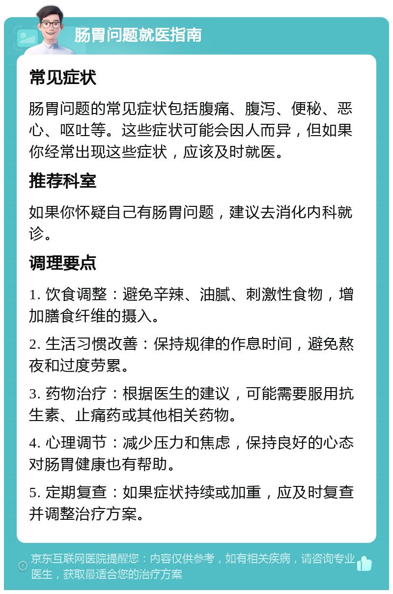 肠胃问题就医指南 常见症状 肠胃问题的常见症状包括腹痛、腹泻、便秘、恶心、呕吐等。这些症状可能会因人而异，但如果你经常出现这些症状，应该及时就医。 推荐科室 如果你怀疑自己有肠胃问题，建议去消化内科就诊。 调理要点 1. 饮食调整：避免辛辣、油腻、刺激性食物，增加膳食纤维的摄入。 2. 生活习惯改善：保持规律的作息时间，避免熬夜和过度劳累。 3. 药物治疗：根据医生的建议，可能需要服用抗生素、止痛药或其他相关药物。 4. 心理调节：减少压力和焦虑，保持良好的心态对肠胃健康也有帮助。 5. 定期复查：如果症状持续或加重，应及时复查并调整治疗方案。