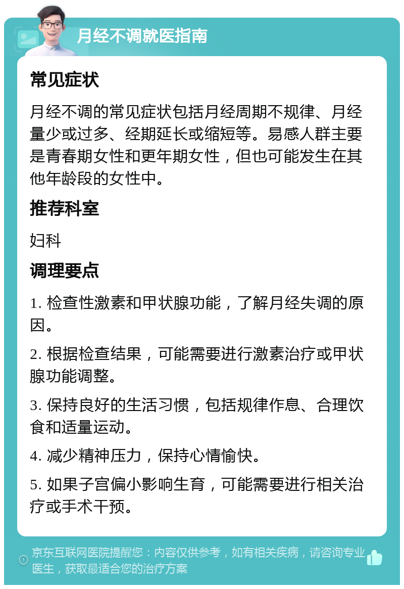 月经不调就医指南 常见症状 月经不调的常见症状包括月经周期不规律、月经量少或过多、经期延长或缩短等。易感人群主要是青春期女性和更年期女性，但也可能发生在其他年龄段的女性中。 推荐科室 妇科 调理要点 1. 检查性激素和甲状腺功能，了解月经失调的原因。 2. 根据检查结果，可能需要进行激素治疗或甲状腺功能调整。 3. 保持良好的生活习惯，包括规律作息、合理饮食和适量运动。 4. 减少精神压力，保持心情愉快。 5. 如果子宫偏小影响生育，可能需要进行相关治疗或手术干预。