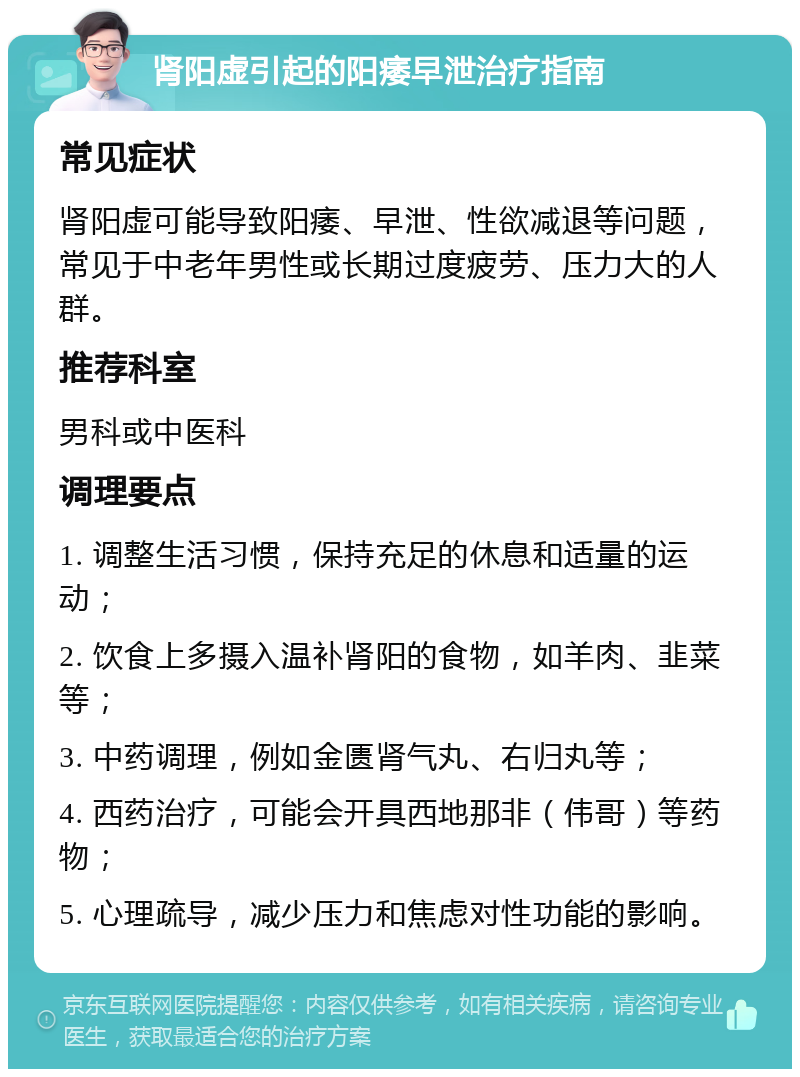 肾阳虚引起的阳痿早泄治疗指南 常见症状 肾阳虚可能导致阳痿、早泄、性欲减退等问题，常见于中老年男性或长期过度疲劳、压力大的人群。 推荐科室 男科或中医科 调理要点 1. 调整生活习惯，保持充足的休息和适量的运动； 2. 饮食上多摄入温补肾阳的食物，如羊肉、韭菜等； 3. 中药调理，例如金匮肾气丸、右归丸等； 4. 西药治疗，可能会开具西地那非（伟哥）等药物； 5. 心理疏导，减少压力和焦虑对性功能的影响。