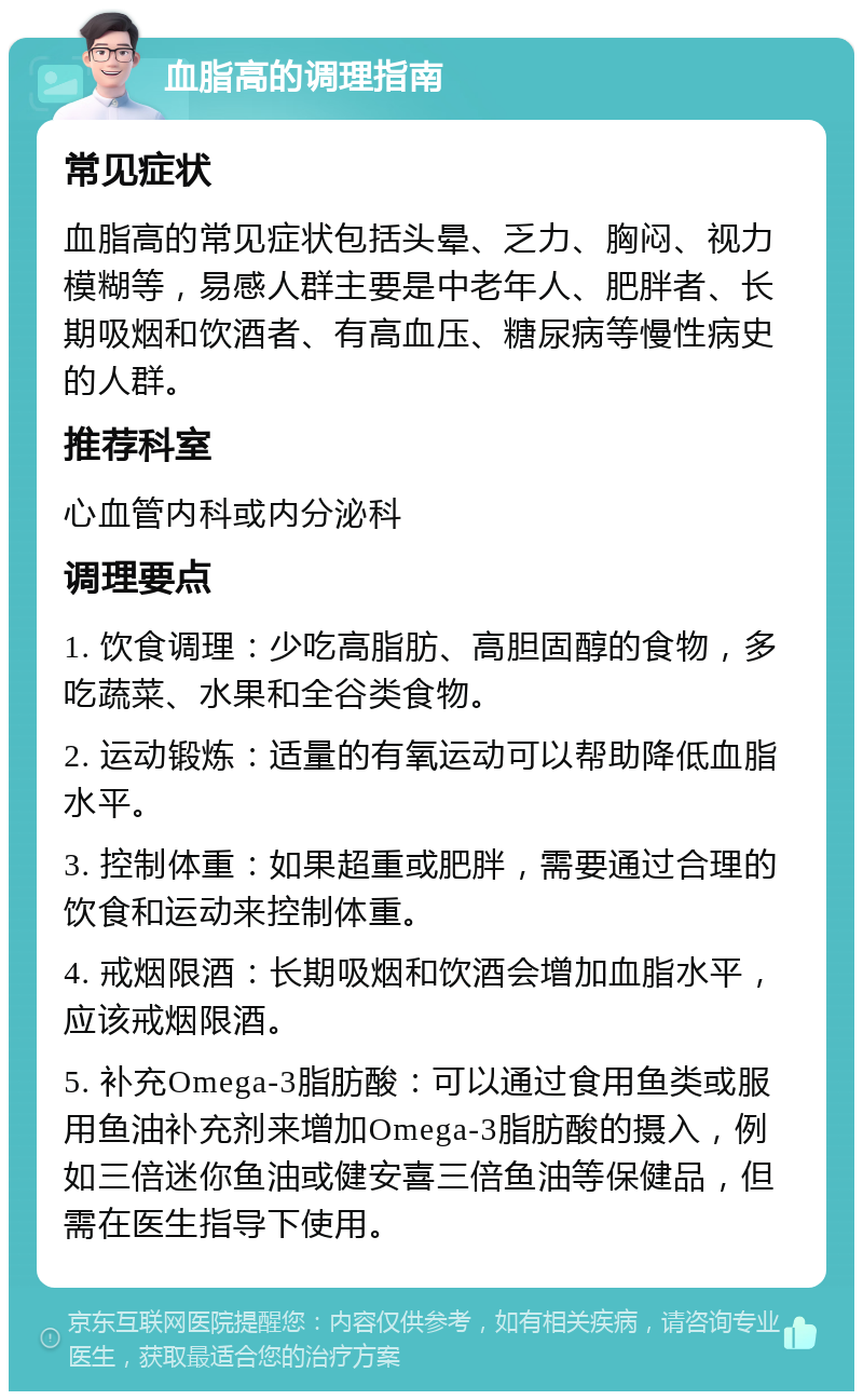 血脂高的调理指南 常见症状 血脂高的常见症状包括头晕、乏力、胸闷、视力模糊等，易感人群主要是中老年人、肥胖者、长期吸烟和饮酒者、有高血压、糖尿病等慢性病史的人群。 推荐科室 心血管内科或内分泌科 调理要点 1. 饮食调理：少吃高脂肪、高胆固醇的食物，多吃蔬菜、水果和全谷类食物。 2. 运动锻炼：适量的有氧运动可以帮助降低血脂水平。 3. 控制体重：如果超重或肥胖，需要通过合理的饮食和运动来控制体重。 4. 戒烟限酒：长期吸烟和饮酒会增加血脂水平，应该戒烟限酒。 5. 补充Omega-3脂肪酸：可以通过食用鱼类或服用鱼油补充剂来增加Omega-3脂肪酸的摄入，例如三倍迷你鱼油或健安喜三倍鱼油等保健品，但需在医生指导下使用。