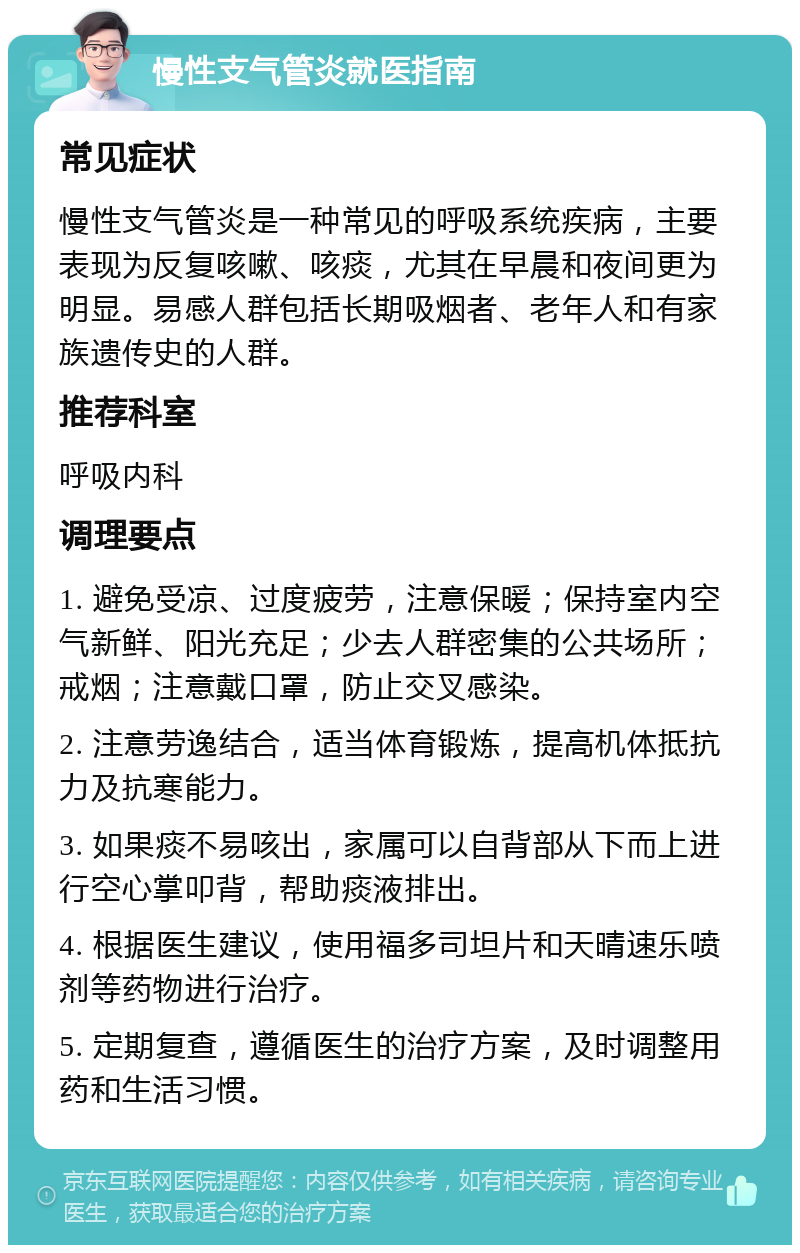 慢性支气管炎就医指南 常见症状 慢性支气管炎是一种常见的呼吸系统疾病，主要表现为反复咳嗽、咳痰，尤其在早晨和夜间更为明显。易感人群包括长期吸烟者、老年人和有家族遗传史的人群。 推荐科室 呼吸内科 调理要点 1. 避免受凉、过度疲劳，注意保暖；保持室内空气新鲜、阳光充足；少去人群密集的公共场所；戒烟；注意戴口罩，防止交叉感染。 2. 注意劳逸结合，适当体育锻炼，提高机体抵抗力及抗寒能力。 3. 如果痰不易咳出，家属可以自背部从下而上进行空心掌叩背，帮助痰液排出。 4. 根据医生建议，使用福多司坦片和天晴速乐喷剂等药物进行治疗。 5. 定期复查，遵循医生的治疗方案，及时调整用药和生活习惯。