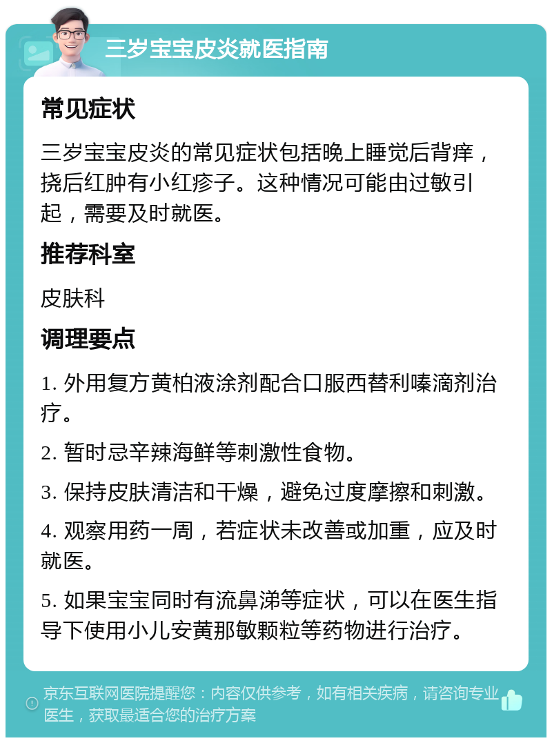 三岁宝宝皮炎就医指南 常见症状 三岁宝宝皮炎的常见症状包括晚上睡觉后背痒，挠后红肿有小红疹子。这种情况可能由过敏引起，需要及时就医。 推荐科室 皮肤科 调理要点 1. 外用复方黄柏液涂剂配合口服西替利嗪滴剂治疗。 2. 暂时忌辛辣海鲜等刺激性食物。 3. 保持皮肤清洁和干燥，避免过度摩擦和刺激。 4. 观察用药一周，若症状未改善或加重，应及时就医。 5. 如果宝宝同时有流鼻涕等症状，可以在医生指导下使用小儿安黄那敏颗粒等药物进行治疗。