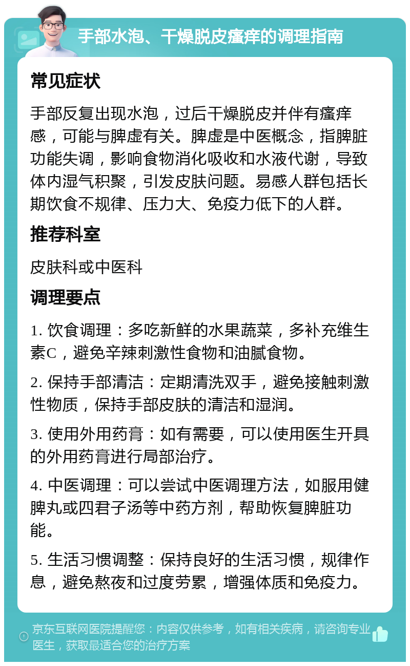 手部水泡、干燥脱皮瘙痒的调理指南 常见症状 手部反复出现水泡，过后干燥脱皮并伴有瘙痒感，可能与脾虚有关。脾虚是中医概念，指脾脏功能失调，影响食物消化吸收和水液代谢，导致体内湿气积聚，引发皮肤问题。易感人群包括长期饮食不规律、压力大、免疫力低下的人群。 推荐科室 皮肤科或中医科 调理要点 1. 饮食调理：多吃新鲜的水果蔬菜，多补充维生素C，避免辛辣刺激性食物和油腻食物。 2. 保持手部清洁：定期清洗双手，避免接触刺激性物质，保持手部皮肤的清洁和湿润。 3. 使用外用药膏：如有需要，可以使用医生开具的外用药膏进行局部治疗。 4. 中医调理：可以尝试中医调理方法，如服用健脾丸或四君子汤等中药方剂，帮助恢复脾脏功能。 5. 生活习惯调整：保持良好的生活习惯，规律作息，避免熬夜和过度劳累，增强体质和免疫力。