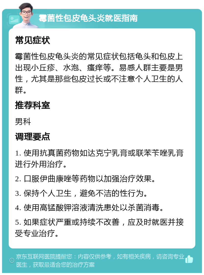 霉菌性包皮龟头炎就医指南 常见症状 霉菌性包皮龟头炎的常见症状包括龟头和包皮上出现小丘疹、水泡、瘙痒等。易感人群主要是男性，尤其是那些包皮过长或不注意个人卫生的人群。 推荐科室 男科 调理要点 1. 使用抗真菌药物如达克宁乳膏或联苯苄唑乳膏进行外用治疗。 2. 口服伊曲康唑等药物以加强治疗效果。 3. 保持个人卫生，避免不洁的性行为。 4. 使用高锰酸钾溶液清洗患处以杀菌消毒。 5. 如果症状严重或持续不改善，应及时就医并接受专业治疗。