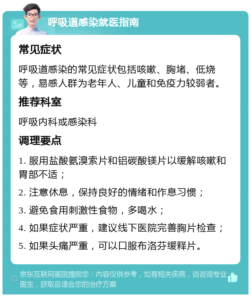 呼吸道感染就医指南 常见症状 呼吸道感染的常见症状包括咳嗽、胸堵、低烧等，易感人群为老年人、儿童和免疫力较弱者。 推荐科室 呼吸内科或感染科 调理要点 1. 服用盐酸氨溴索片和铝碳酸镁片以缓解咳嗽和胃部不适； 2. 注意休息，保持良好的情绪和作息习惯； 3. 避免食用刺激性食物，多喝水； 4. 如果症状严重，建议线下医院完善胸片检查； 5. 如果头痛严重，可以口服布洛芬缓释片。