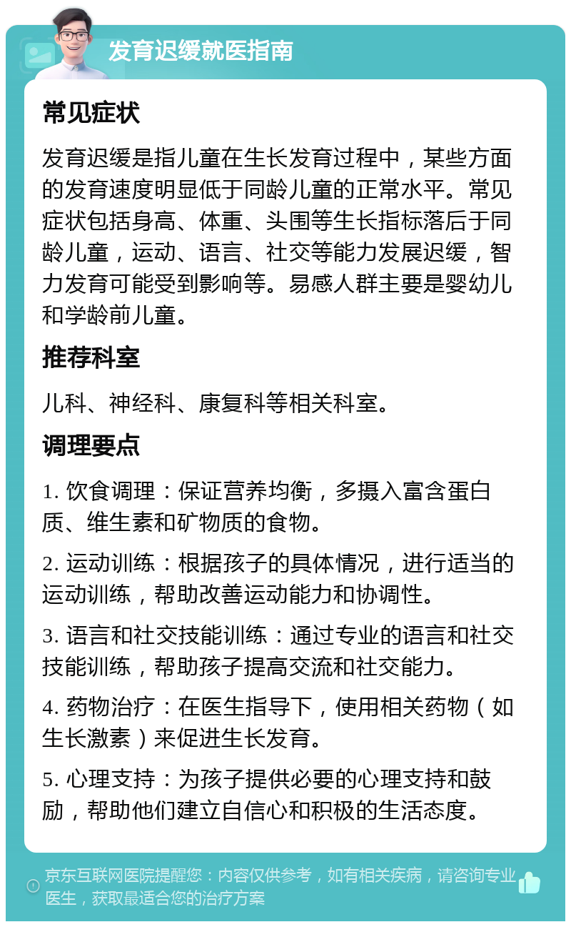 发育迟缓就医指南 常见症状 发育迟缓是指儿童在生长发育过程中，某些方面的发育速度明显低于同龄儿童的正常水平。常见症状包括身高、体重、头围等生长指标落后于同龄儿童，运动、语言、社交等能力发展迟缓，智力发育可能受到影响等。易感人群主要是婴幼儿和学龄前儿童。 推荐科室 儿科、神经科、康复科等相关科室。 调理要点 1. 饮食调理：保证营养均衡，多摄入富含蛋白质、维生素和矿物质的食物。 2. 运动训练：根据孩子的具体情况，进行适当的运动训练，帮助改善运动能力和协调性。 3. 语言和社交技能训练：通过专业的语言和社交技能训练，帮助孩子提高交流和社交能力。 4. 药物治疗：在医生指导下，使用相关药物（如生长激素）来促进生长发育。 5. 心理支持：为孩子提供必要的心理支持和鼓励，帮助他们建立自信心和积极的生活态度。