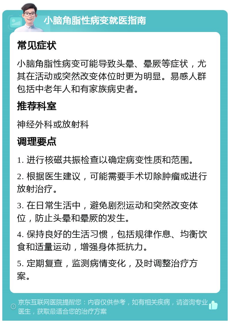 小脑角脂性病变就医指南 常见症状 小脑角脂性病变可能导致头晕、晕厥等症状，尤其在活动或突然改变体位时更为明显。易感人群包括中老年人和有家族病史者。 推荐科室 神经外科或放射科 调理要点 1. 进行核磁共振检查以确定病变性质和范围。 2. 根据医生建议，可能需要手术切除肿瘤或进行放射治疗。 3. 在日常生活中，避免剧烈运动和突然改变体位，防止头晕和晕厥的发生。 4. 保持良好的生活习惯，包括规律作息、均衡饮食和适量运动，增强身体抵抗力。 5. 定期复查，监测病情变化，及时调整治疗方案。