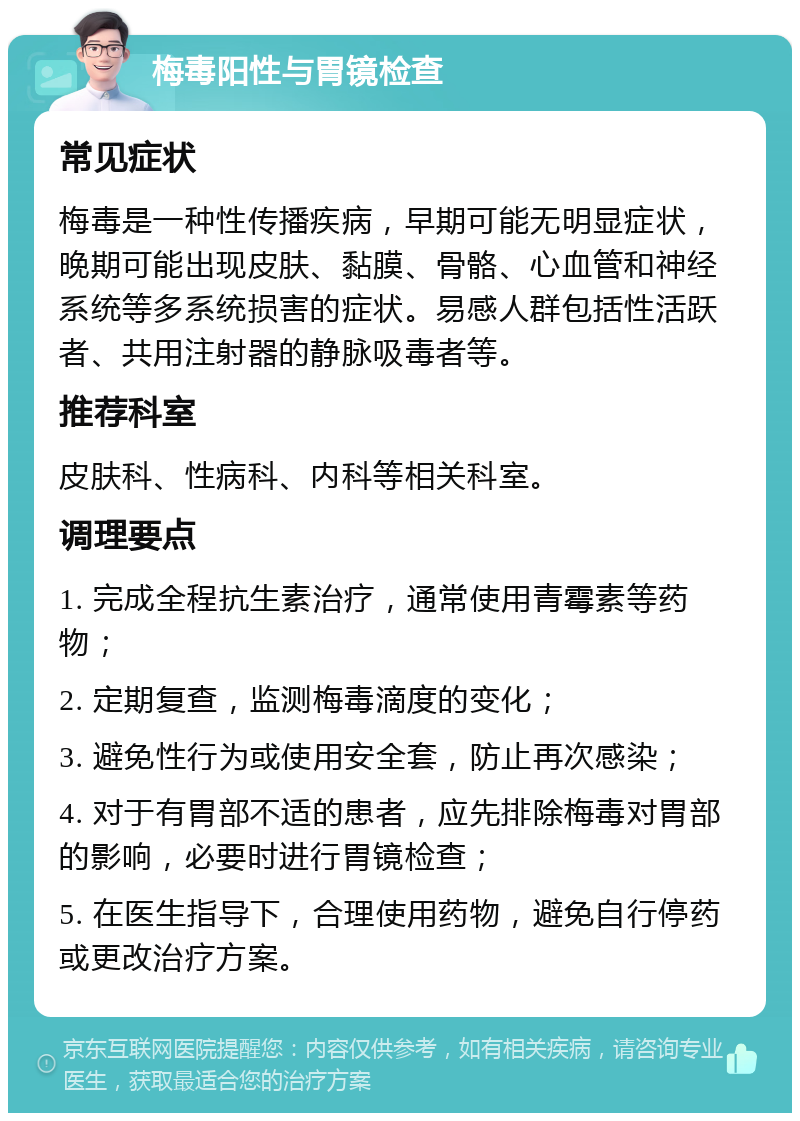 梅毒阳性与胃镜检查 常见症状 梅毒是一种性传播疾病，早期可能无明显症状，晚期可能出现皮肤、黏膜、骨骼、心血管和神经系统等多系统损害的症状。易感人群包括性活跃者、共用注射器的静脉吸毒者等。 推荐科室 皮肤科、性病科、内科等相关科室。 调理要点 1. 完成全程抗生素治疗，通常使用青霉素等药物； 2. 定期复查，监测梅毒滴度的变化； 3. 避免性行为或使用安全套，防止再次感染； 4. 对于有胃部不适的患者，应先排除梅毒对胃部的影响，必要时进行胃镜检查； 5. 在医生指导下，合理使用药物，避免自行停药或更改治疗方案。