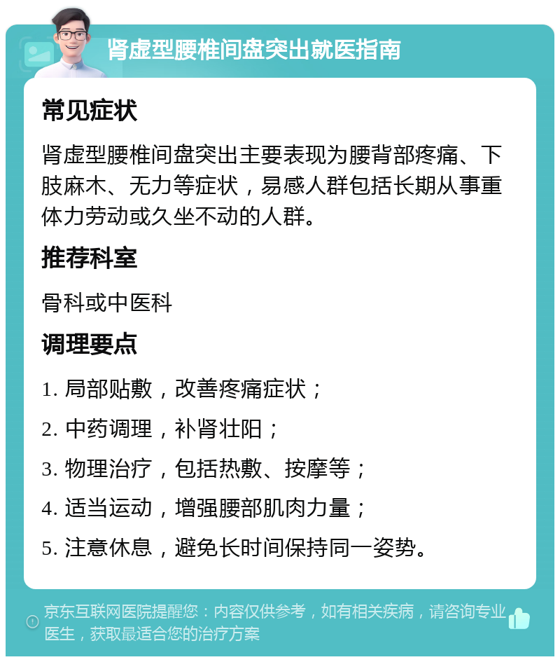 肾虚型腰椎间盘突出就医指南 常见症状 肾虚型腰椎间盘突出主要表现为腰背部疼痛、下肢麻木、无力等症状，易感人群包括长期从事重体力劳动或久坐不动的人群。 推荐科室 骨科或中医科 调理要点 1. 局部贴敷，改善疼痛症状； 2. 中药调理，补肾壮阳； 3. 物理治疗，包括热敷、按摩等； 4. 适当运动，增强腰部肌肉力量； 5. 注意休息，避免长时间保持同一姿势。