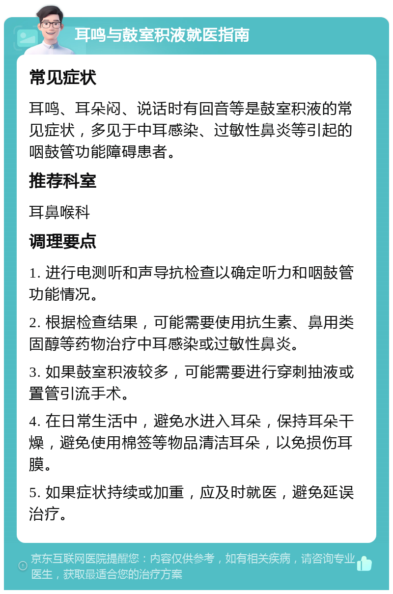 耳鸣与鼓室积液就医指南 常见症状 耳鸣、耳朵闷、说话时有回音等是鼓室积液的常见症状，多见于中耳感染、过敏性鼻炎等引起的咽鼓管功能障碍患者。 推荐科室 耳鼻喉科 调理要点 1. 进行电测听和声导抗检查以确定听力和咽鼓管功能情况。 2. 根据检查结果，可能需要使用抗生素、鼻用类固醇等药物治疗中耳感染或过敏性鼻炎。 3. 如果鼓室积液较多，可能需要进行穿刺抽液或置管引流手术。 4. 在日常生活中，避免水进入耳朵，保持耳朵干燥，避免使用棉签等物品清洁耳朵，以免损伤耳膜。 5. 如果症状持续或加重，应及时就医，避免延误治疗。