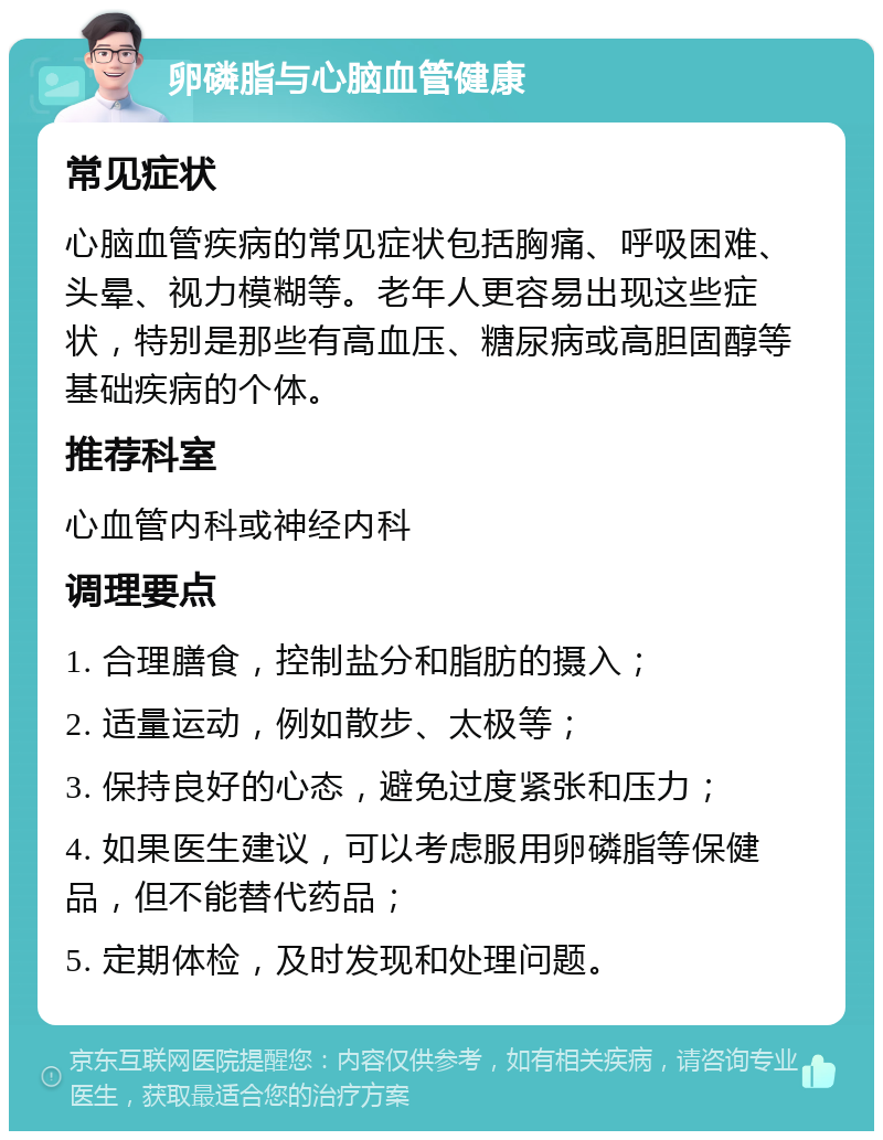 卵磷脂与心脑血管健康 常见症状 心脑血管疾病的常见症状包括胸痛、呼吸困难、头晕、视力模糊等。老年人更容易出现这些症状，特别是那些有高血压、糖尿病或高胆固醇等基础疾病的个体。 推荐科室 心血管内科或神经内科 调理要点 1. 合理膳食，控制盐分和脂肪的摄入； 2. 适量运动，例如散步、太极等； 3. 保持良好的心态，避免过度紧张和压力； 4. 如果医生建议，可以考虑服用卵磷脂等保健品，但不能替代药品； 5. 定期体检，及时发现和处理问题。