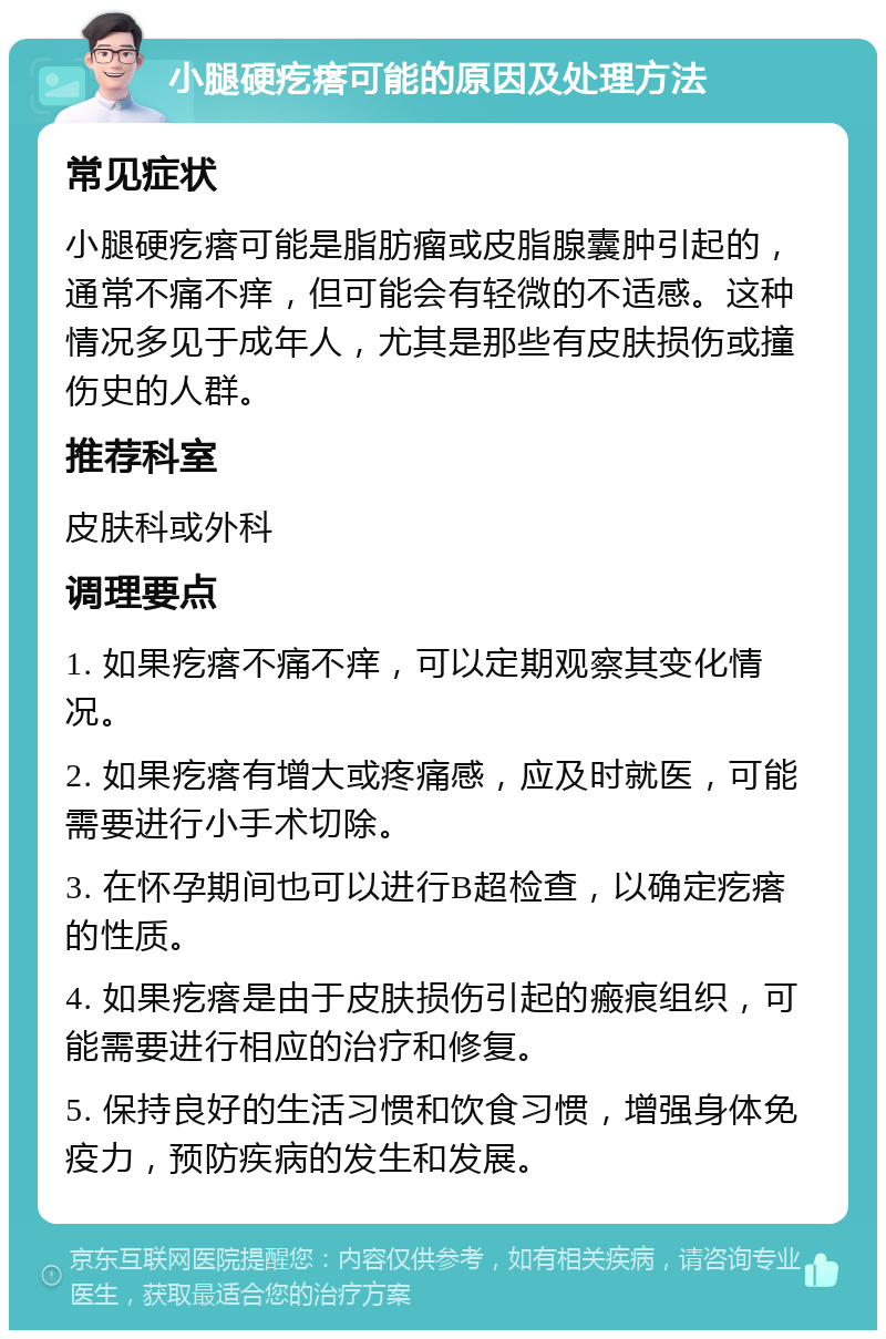 小腿硬疙瘩可能的原因及处理方法 常见症状 小腿硬疙瘩可能是脂肪瘤或皮脂腺囊肿引起的，通常不痛不痒，但可能会有轻微的不适感。这种情况多见于成年人，尤其是那些有皮肤损伤或撞伤史的人群。 推荐科室 皮肤科或外科 调理要点 1. 如果疙瘩不痛不痒，可以定期观察其变化情况。 2. 如果疙瘩有增大或疼痛感，应及时就医，可能需要进行小手术切除。 3. 在怀孕期间也可以进行B超检查，以确定疙瘩的性质。 4. 如果疙瘩是由于皮肤损伤引起的瘢痕组织，可能需要进行相应的治疗和修复。 5. 保持良好的生活习惯和饮食习惯，增强身体免疫力，预防疾病的发生和发展。