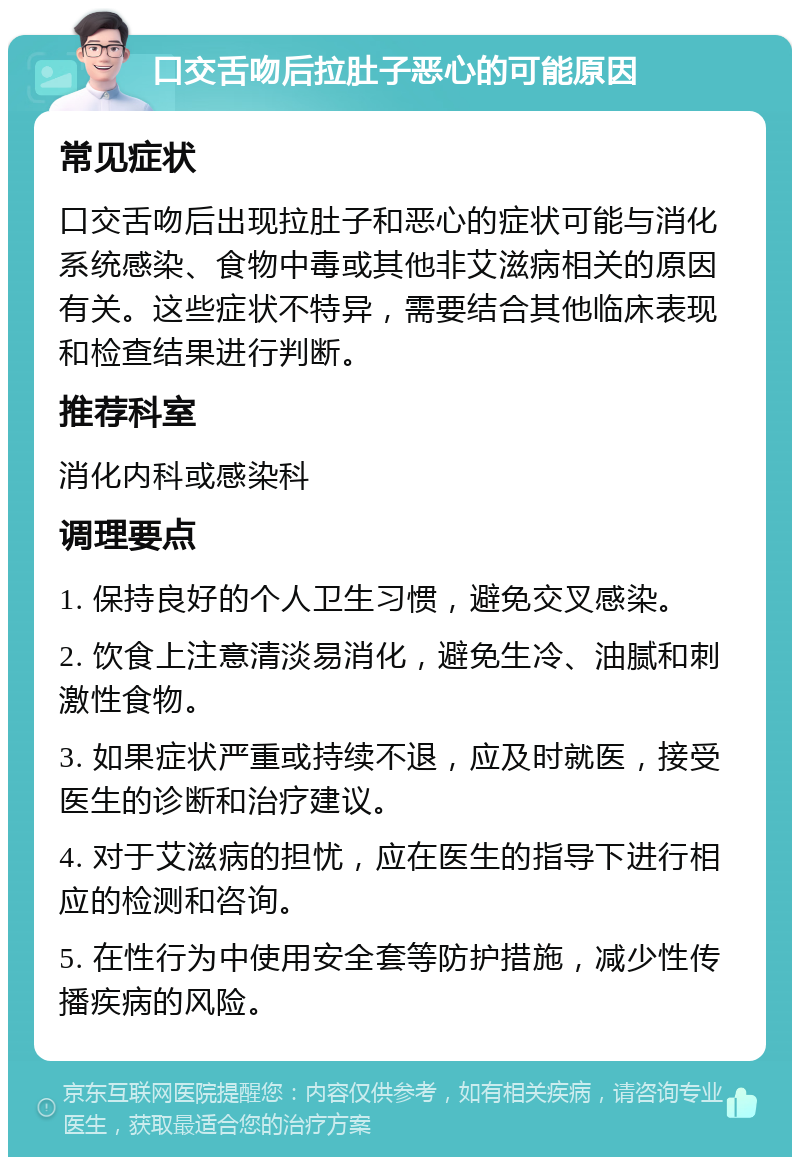 口交舌吻后拉肚子恶心的可能原因 常见症状 口交舌吻后出现拉肚子和恶心的症状可能与消化系统感染、食物中毒或其他非艾滋病相关的原因有关。这些症状不特异，需要结合其他临床表现和检查结果进行判断。 推荐科室 消化内科或感染科 调理要点 1. 保持良好的个人卫生习惯，避免交叉感染。 2. 饮食上注意清淡易消化，避免生冷、油腻和刺激性食物。 3. 如果症状严重或持续不退，应及时就医，接受医生的诊断和治疗建议。 4. 对于艾滋病的担忧，应在医生的指导下进行相应的检测和咨询。 5. 在性行为中使用安全套等防护措施，减少性传播疾病的风险。