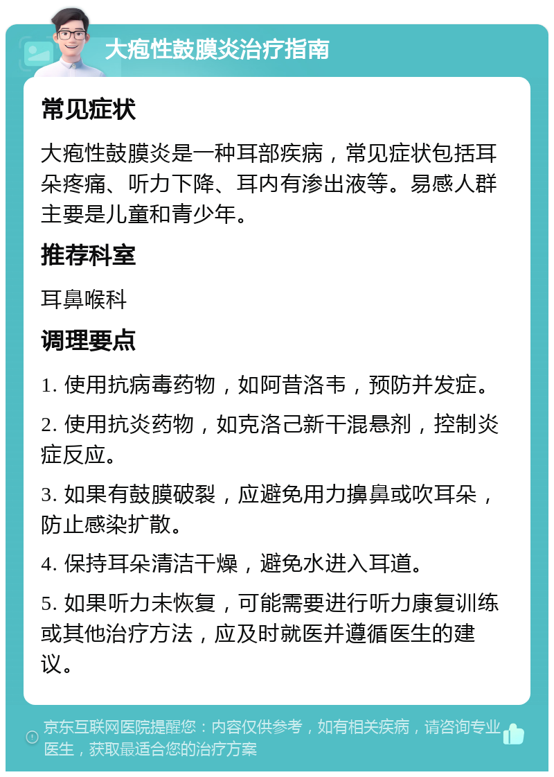 大疱性鼓膜炎治疗指南 常见症状 大疱性鼓膜炎是一种耳部疾病，常见症状包括耳朵疼痛、听力下降、耳内有渗出液等。易感人群主要是儿童和青少年。 推荐科室 耳鼻喉科 调理要点 1. 使用抗病毒药物，如阿昔洛韦，预防并发症。 2. 使用抗炎药物，如克洛己新干混悬剂，控制炎症反应。 3. 如果有鼓膜破裂，应避免用力擤鼻或吹耳朵，防止感染扩散。 4. 保持耳朵清洁干燥，避免水进入耳道。 5. 如果听力未恢复，可能需要进行听力康复训练或其他治疗方法，应及时就医并遵循医生的建议。