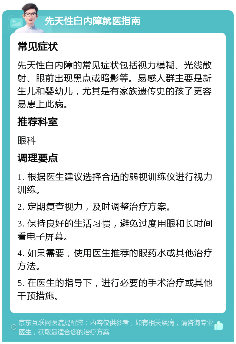 先天性白内障就医指南 常见症状 先天性白内障的常见症状包括视力模糊、光线散射、眼前出现黑点或暗影等。易感人群主要是新生儿和婴幼儿，尤其是有家族遗传史的孩子更容易患上此病。 推荐科室 眼科 调理要点 1. 根据医生建议选择合适的弱视训练仪进行视力训练。 2. 定期复查视力，及时调整治疗方案。 3. 保持良好的生活习惯，避免过度用眼和长时间看电子屏幕。 4. 如果需要，使用医生推荐的眼药水或其他治疗方法。 5. 在医生的指导下，进行必要的手术治疗或其他干预措施。