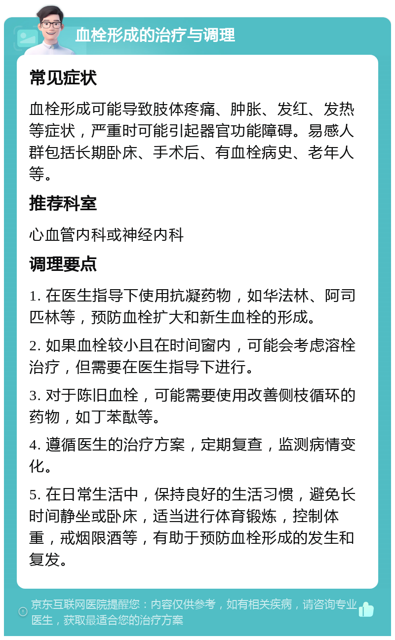 血栓形成的治疗与调理 常见症状 血栓形成可能导致肢体疼痛、肿胀、发红、发热等症状，严重时可能引起器官功能障碍。易感人群包括长期卧床、手术后、有血栓病史、老年人等。 推荐科室 心血管内科或神经内科 调理要点 1. 在医生指导下使用抗凝药物，如华法林、阿司匹林等，预防血栓扩大和新生血栓的形成。 2. 如果血栓较小且在时间窗内，可能会考虑溶栓治疗，但需要在医生指导下进行。 3. 对于陈旧血栓，可能需要使用改善侧枝循环的药物，如丁苯酞等。 4. 遵循医生的治疗方案，定期复查，监测病情变化。 5. 在日常生活中，保持良好的生活习惯，避免长时间静坐或卧床，适当进行体育锻炼，控制体重，戒烟限酒等，有助于预防血栓形成的发生和复发。