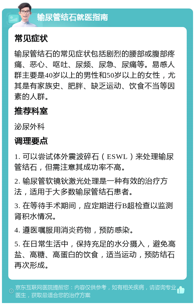 输尿管结石就医指南 常见症状 输尿管结石的常见症状包括剧烈的腰部或腹部疼痛、恶心、呕吐、尿频、尿急、尿痛等。易感人群主要是40岁以上的男性和50岁以上的女性，尤其是有家族史、肥胖、缺乏运动、饮食不当等因素的人群。 推荐科室 泌尿外科 调理要点 1. 可以尝试体外震波碎石（ESWL）来处理输尿管结石，但需注意其成功率不高。 2. 输尿管软镜钬激光处理是一种有效的治疗方法，适用于大多数输尿管结石患者。 3. 在等待手术期间，应定期进行B超检查以监测肾积水情况。 4. 遵医嘱服用消炎药物，预防感染。 5. 在日常生活中，保持充足的水分摄入，避免高盐、高糖、高蛋白的饮食，适当运动，预防结石再次形成。