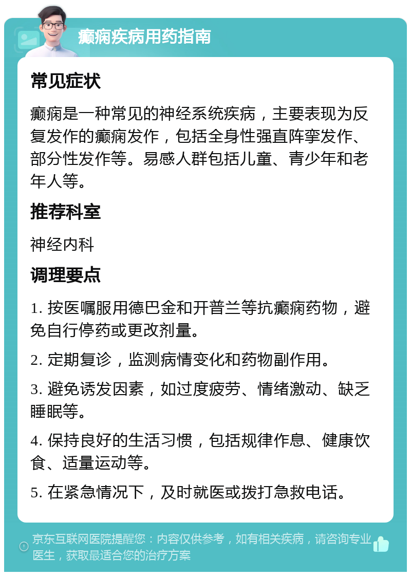 癫痫疾病用药指南 常见症状 癫痫是一种常见的神经系统疾病，主要表现为反复发作的癫痫发作，包括全身性强直阵挛发作、部分性发作等。易感人群包括儿童、青少年和老年人等。 推荐科室 神经内科 调理要点 1. 按医嘱服用德巴金和开普兰等抗癫痫药物，避免自行停药或更改剂量。 2. 定期复诊，监测病情变化和药物副作用。 3. 避免诱发因素，如过度疲劳、情绪激动、缺乏睡眠等。 4. 保持良好的生活习惯，包括规律作息、健康饮食、适量运动等。 5. 在紧急情况下，及时就医或拨打急救电话。