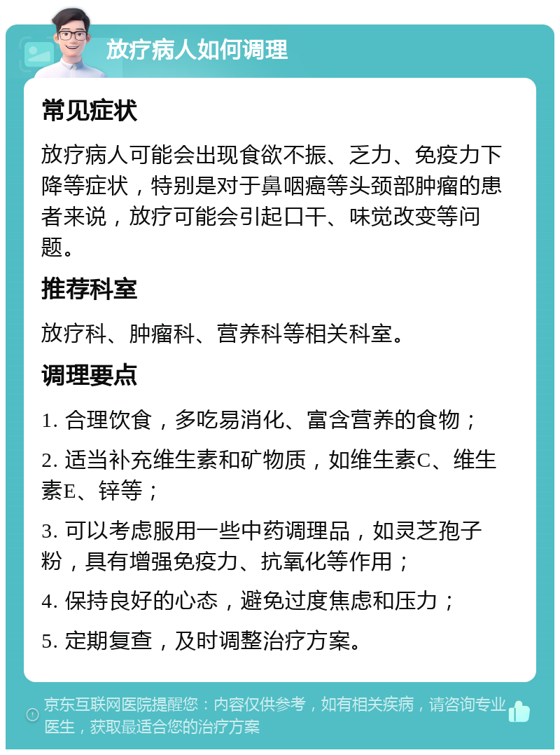 放疗病人如何调理 常见症状 放疗病人可能会出现食欲不振、乏力、免疫力下降等症状，特别是对于鼻咽癌等头颈部肿瘤的患者来说，放疗可能会引起口干、味觉改变等问题。 推荐科室 放疗科、肿瘤科、营养科等相关科室。 调理要点 1. 合理饮食，多吃易消化、富含营养的食物； 2. 适当补充维生素和矿物质，如维生素C、维生素E、锌等； 3. 可以考虑服用一些中药调理品，如灵芝孢子粉，具有增强免疫力、抗氧化等作用； 4. 保持良好的心态，避免过度焦虑和压力； 5. 定期复查，及时调整治疗方案。