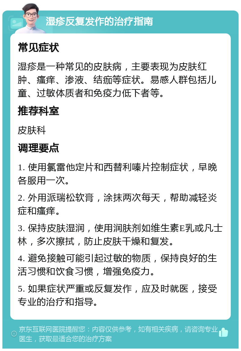 湿疹反复发作的治疗指南 常见症状 湿疹是一种常见的皮肤病，主要表现为皮肤红肿、瘙痒、渗液、结痂等症状。易感人群包括儿童、过敏体质者和免疫力低下者等。 推荐科室 皮肤科 调理要点 1. 使用氯雷他定片和西替利嗪片控制症状，早晚各服用一次。 2. 外用派瑞松软膏，涂抹两次每天，帮助减轻炎症和瘙痒。 3. 保持皮肤湿润，使用润肤剂如维生素E乳或凡士林，多次擦拭，防止皮肤干燥和复发。 4. 避免接触可能引起过敏的物质，保持良好的生活习惯和饮食习惯，增强免疫力。 5. 如果症状严重或反复发作，应及时就医，接受专业的治疗和指导。