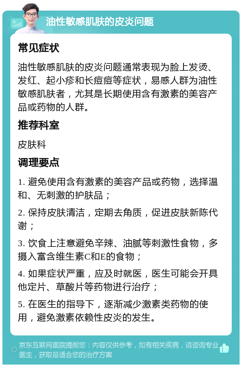 油性敏感肌肤的皮炎问题 常见症状 油性敏感肌肤的皮炎问题通常表现为脸上发烫、发红、起小疹和长痘痘等症状，易感人群为油性敏感肌肤者，尤其是长期使用含有激素的美容产品或药物的人群。 推荐科室 皮肤科 调理要点 1. 避免使用含有激素的美容产品或药物，选择温和、无刺激的护肤品； 2. 保持皮肤清洁，定期去角质，促进皮肤新陈代谢； 3. 饮食上注意避免辛辣、油腻等刺激性食物，多摄入富含维生素C和E的食物； 4. 如果症状严重，应及时就医，医生可能会开具他定片、草酸片等药物进行治疗； 5. 在医生的指导下，逐渐减少激素类药物的使用，避免激素依赖性皮炎的发生。