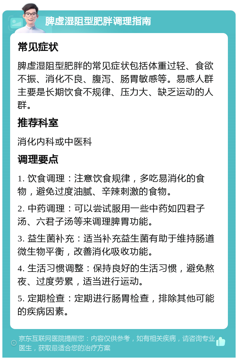 脾虚湿阻型肥胖调理指南 常见症状 脾虚湿阻型肥胖的常见症状包括体重过轻、食欲不振、消化不良、腹泻、肠胃敏感等。易感人群主要是长期饮食不规律、压力大、缺乏运动的人群。 推荐科室 消化内科或中医科 调理要点 1. 饮食调理：注意饮食规律，多吃易消化的食物，避免过度油腻、辛辣刺激的食物。 2. 中药调理：可以尝试服用一些中药如四君子汤、六君子汤等来调理脾胃功能。 3. 益生菌补充：适当补充益生菌有助于维持肠道微生物平衡，改善消化吸收功能。 4. 生活习惯调整：保持良好的生活习惯，避免熬夜、过度劳累，适当进行运动。 5. 定期检查：定期进行肠胃检查，排除其他可能的疾病因素。