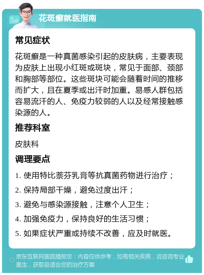 花斑癣就医指南 常见症状 花斑癣是一种真菌感染引起的皮肤病，主要表现为皮肤上出现小红斑或斑块，常见于面部、颈部和胸部等部位。这些斑块可能会随着时间的推移而扩大，且在夏季或出汗时加重。易感人群包括容易流汗的人、免疫力较弱的人以及经常接触感染源的人。 推荐科室 皮肤科 调理要点 1. 使用特比萘芬乳膏等抗真菌药物进行治疗； 2. 保持局部干燥，避免过度出汗； 3. 避免与感染源接触，注意个人卫生； 4. 加强免疫力，保持良好的生活习惯； 5. 如果症状严重或持续不改善，应及时就医。