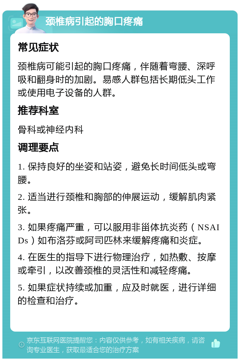 颈椎病引起的胸口疼痛 常见症状 颈椎病可能引起的胸口疼痛，伴随着弯腰、深呼吸和翻身时的加剧。易感人群包括长期低头工作或使用电子设备的人群。 推荐科室 骨科或神经内科 调理要点 1. 保持良好的坐姿和站姿，避免长时间低头或弯腰。 2. 适当进行颈椎和胸部的伸展运动，缓解肌肉紧张。 3. 如果疼痛严重，可以服用非甾体抗炎药（NSAIDs）如布洛芬或阿司匹林来缓解疼痛和炎症。 4. 在医生的指导下进行物理治疗，如热敷、按摩或牵引，以改善颈椎的灵活性和减轻疼痛。 5. 如果症状持续或加重，应及时就医，进行详细的检查和治疗。