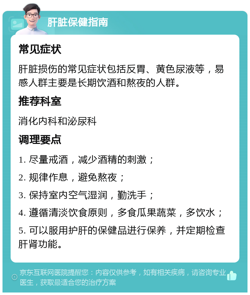 肝脏保健指南 常见症状 肝脏损伤的常见症状包括反胃、黄色尿液等，易感人群主要是长期饮酒和熬夜的人群。 推荐科室 消化内科和泌尿科 调理要点 1. 尽量戒酒，减少酒精的刺激； 2. 规律作息，避免熬夜； 3. 保持室内空气湿润，勤洗手； 4. 遵循清淡饮食原则，多食瓜果蔬菜，多饮水； 5. 可以服用护肝的保健品进行保养，并定期检查肝肾功能。