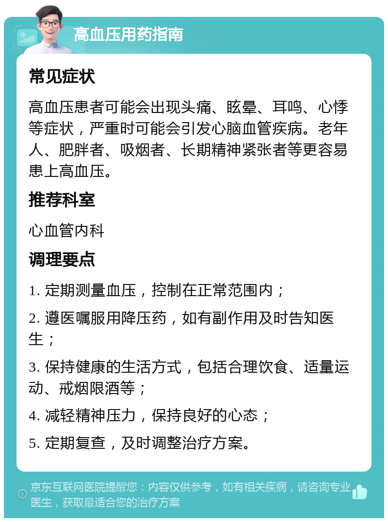 高血压用药指南 常见症状 高血压患者可能会出现头痛、眩晕、耳鸣、心悸等症状，严重时可能会引发心脑血管疾病。老年人、肥胖者、吸烟者、长期精神紧张者等更容易患上高血压。 推荐科室 心血管内科 调理要点 1. 定期测量血压，控制在正常范围内； 2. 遵医嘱服用降压药，如有副作用及时告知医生； 3. 保持健康的生活方式，包括合理饮食、适量运动、戒烟限酒等； 4. 减轻精神压力，保持良好的心态； 5. 定期复查，及时调整治疗方案。