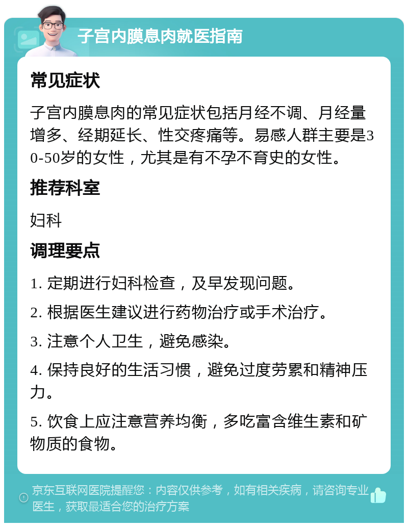 子宫内膜息肉就医指南 常见症状 子宫内膜息肉的常见症状包括月经不调、月经量增多、经期延长、性交疼痛等。易感人群主要是30-50岁的女性，尤其是有不孕不育史的女性。 推荐科室 妇科 调理要点 1. 定期进行妇科检查，及早发现问题。 2. 根据医生建议进行药物治疗或手术治疗。 3. 注意个人卫生，避免感染。 4. 保持良好的生活习惯，避免过度劳累和精神压力。 5. 饮食上应注意营养均衡，多吃富含维生素和矿物质的食物。