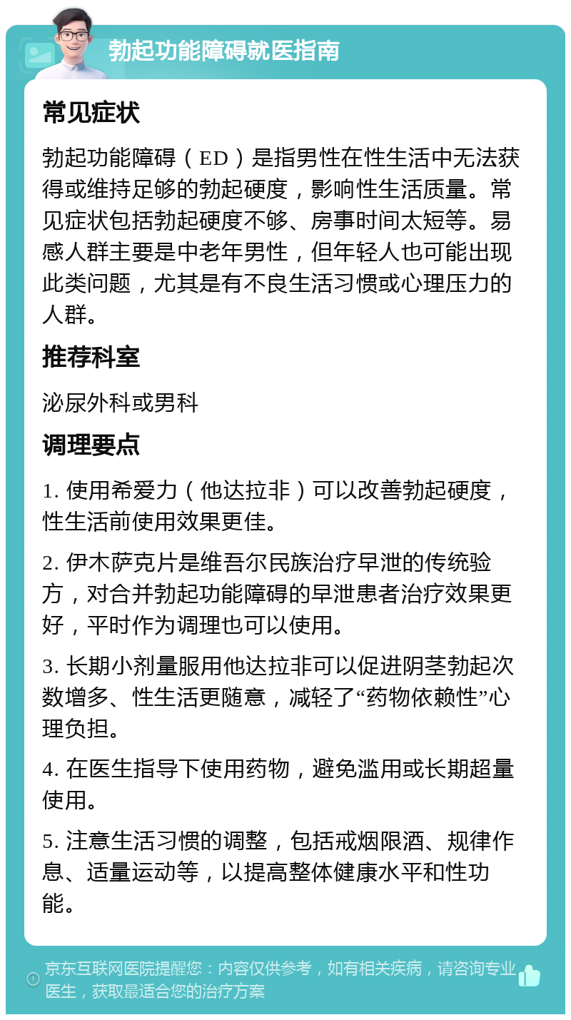 勃起功能障碍就医指南 常见症状 勃起功能障碍（ED）是指男性在性生活中无法获得或维持足够的勃起硬度，影响性生活质量。常见症状包括勃起硬度不够、房事时间太短等。易感人群主要是中老年男性，但年轻人也可能出现此类问题，尤其是有不良生活习惯或心理压力的人群。 推荐科室 泌尿外科或男科 调理要点 1. 使用希爱力（他达拉非）可以改善勃起硬度，性生活前使用效果更佳。 2. 伊木萨克片是维吾尔民族治疗早泄的传统验方，对合并勃起功能障碍的早泄患者治疗效果更好，平时作为调理也可以使用。 3. 长期小剂量服用他达拉非可以促进阴茎勃起次数增多、性生活更随意，减轻了“药物依赖性”心理负担。 4. 在医生指导下使用药物，避免滥用或长期超量使用。 5. 注意生活习惯的调整，包括戒烟限酒、规律作息、适量运动等，以提高整体健康水平和性功能。