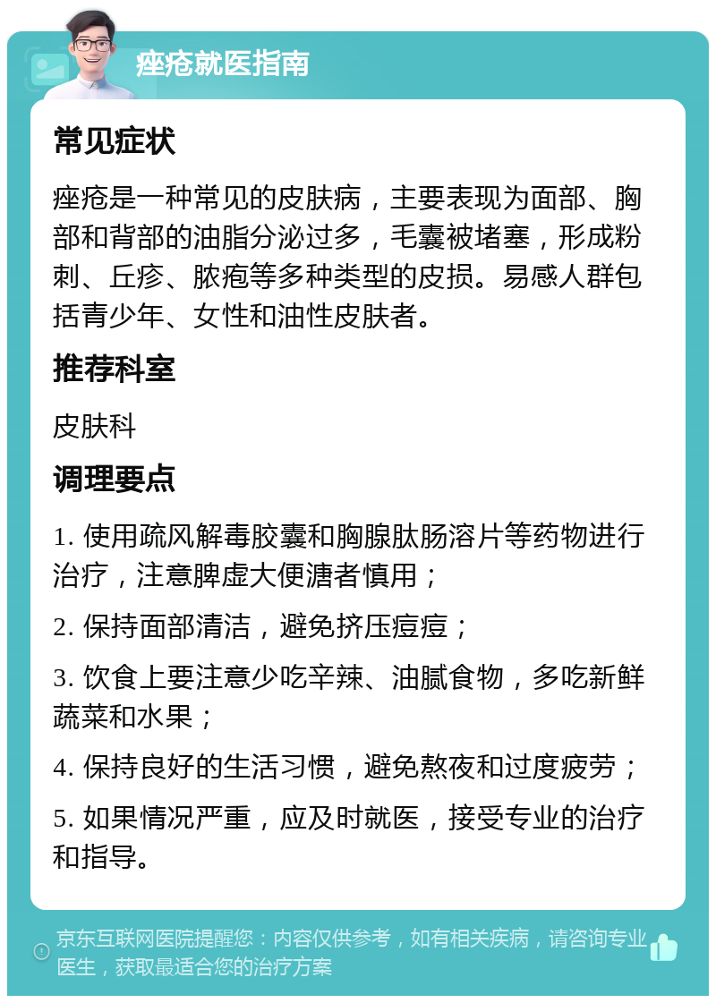 痤疮就医指南 常见症状 痤疮是一种常见的皮肤病，主要表现为面部、胸部和背部的油脂分泌过多，毛囊被堵塞，形成粉刺、丘疹、脓疱等多种类型的皮损。易感人群包括青少年、女性和油性皮肤者。 推荐科室 皮肤科 调理要点 1. 使用疏风解毒胶囊和胸腺肽肠溶片等药物进行治疗，注意脾虚大便溏者慎用； 2. 保持面部清洁，避免挤压痘痘； 3. 饮食上要注意少吃辛辣、油腻食物，多吃新鲜蔬菜和水果； 4. 保持良好的生活习惯，避免熬夜和过度疲劳； 5. 如果情况严重，应及时就医，接受专业的治疗和指导。