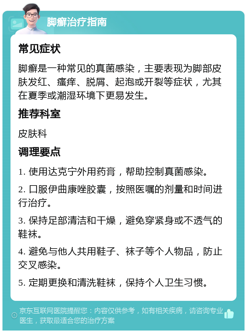 脚癣治疗指南 常见症状 脚癣是一种常见的真菌感染，主要表现为脚部皮肤发红、瘙痒、脱屑、起泡或开裂等症状，尤其在夏季或潮湿环境下更易发生。 推荐科室 皮肤科 调理要点 1. 使用达克宁外用药膏，帮助控制真菌感染。 2. 口服伊曲康唑胶囊，按照医嘱的剂量和时间进行治疗。 3. 保持足部清洁和干燥，避免穿紧身或不透气的鞋袜。 4. 避免与他人共用鞋子、袜子等个人物品，防止交叉感染。 5. 定期更换和清洗鞋袜，保持个人卫生习惯。