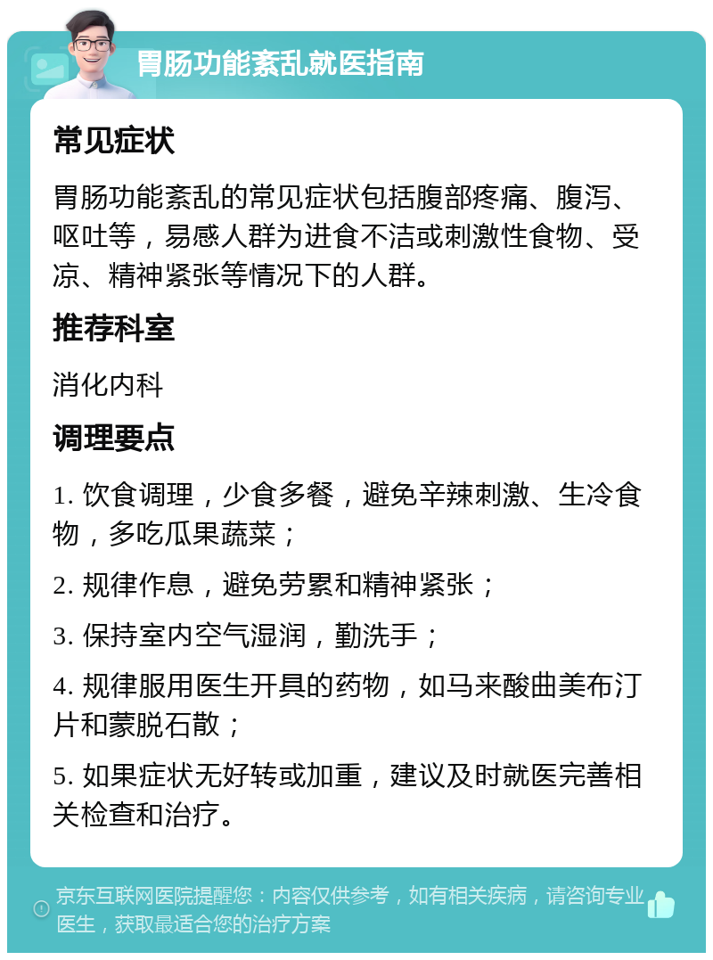 胃肠功能紊乱就医指南 常见症状 胃肠功能紊乱的常见症状包括腹部疼痛、腹泻、呕吐等，易感人群为进食不洁或刺激性食物、受凉、精神紧张等情况下的人群。 推荐科室 消化内科 调理要点 1. 饮食调理，少食多餐，避免辛辣刺激、生冷食物，多吃瓜果蔬菜； 2. 规律作息，避免劳累和精神紧张； 3. 保持室内空气湿润，勤洗手； 4. 规律服用医生开具的药物，如马来酸曲美布汀片和蒙脱石散； 5. 如果症状无好转或加重，建议及时就医完善相关检查和治疗。