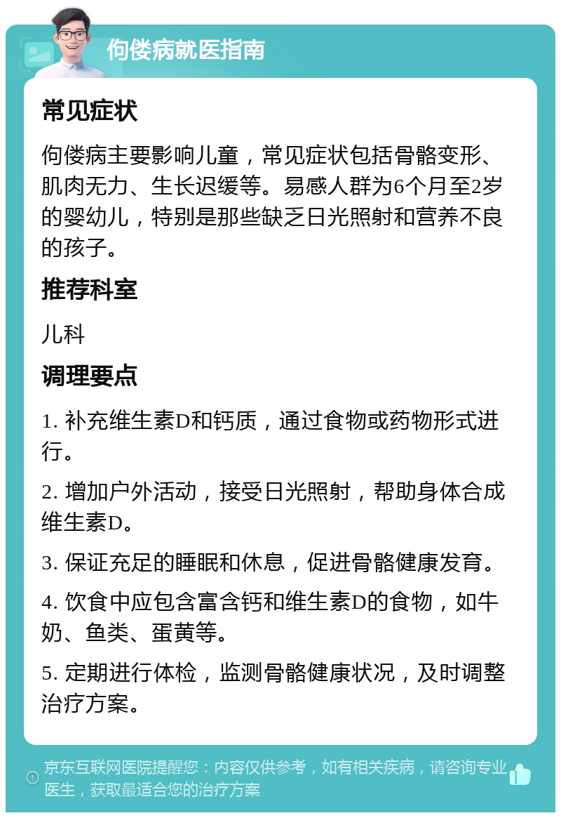 佝偻病就医指南 常见症状 佝偻病主要影响儿童，常见症状包括骨骼变形、肌肉无力、生长迟缓等。易感人群为6个月至2岁的婴幼儿，特别是那些缺乏日光照射和营养不良的孩子。 推荐科室 儿科 调理要点 1. 补充维生素D和钙质，通过食物或药物形式进行。 2. 增加户外活动，接受日光照射，帮助身体合成维生素D。 3. 保证充足的睡眠和休息，促进骨骼健康发育。 4. 饮食中应包含富含钙和维生素D的食物，如牛奶、鱼类、蛋黄等。 5. 定期进行体检，监测骨骼健康状况，及时调整治疗方案。