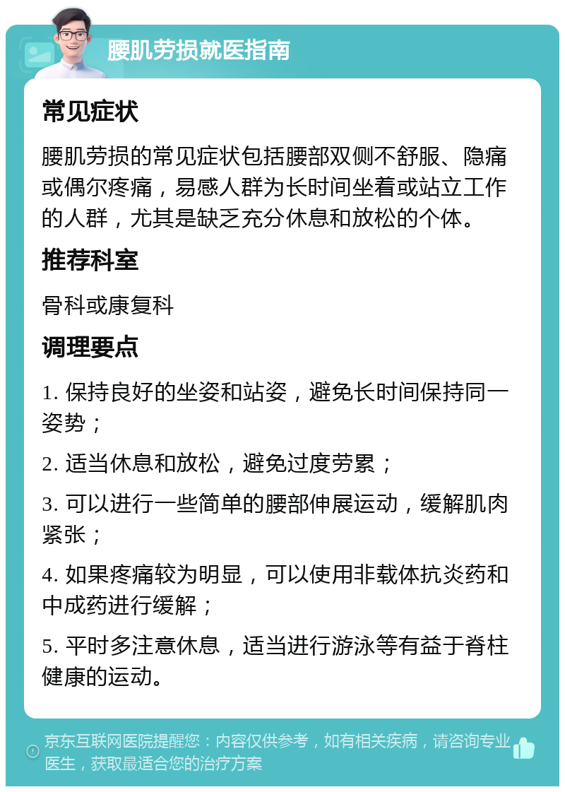 腰肌劳损就医指南 常见症状 腰肌劳损的常见症状包括腰部双侧不舒服、隐痛或偶尔疼痛，易感人群为长时间坐着或站立工作的人群，尤其是缺乏充分休息和放松的个体。 推荐科室 骨科或康复科 调理要点 1. 保持良好的坐姿和站姿，避免长时间保持同一姿势； 2. 适当休息和放松，避免过度劳累； 3. 可以进行一些简单的腰部伸展运动，缓解肌肉紧张； 4. 如果疼痛较为明显，可以使用非载体抗炎药和中成药进行缓解； 5. 平时多注意休息，适当进行游泳等有益于脊柱健康的运动。