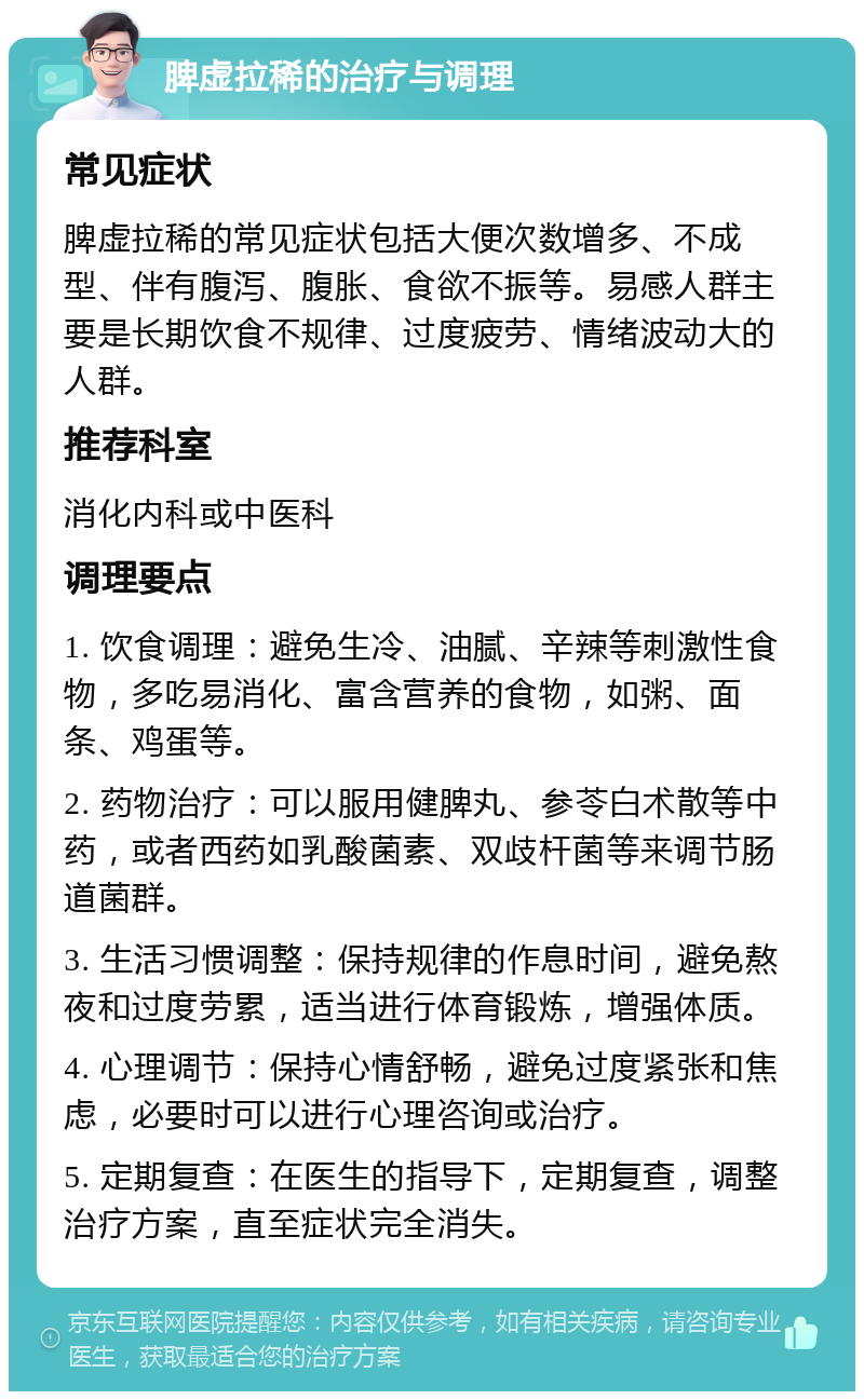 脾虚拉稀的治疗与调理 常见症状 脾虚拉稀的常见症状包括大便次数增多、不成型、伴有腹泻、腹胀、食欲不振等。易感人群主要是长期饮食不规律、过度疲劳、情绪波动大的人群。 推荐科室 消化内科或中医科 调理要点 1. 饮食调理：避免生冷、油腻、辛辣等刺激性食物，多吃易消化、富含营养的食物，如粥、面条、鸡蛋等。 2. 药物治疗：可以服用健脾丸、参苓白术散等中药，或者西药如乳酸菌素、双歧杆菌等来调节肠道菌群。 3. 生活习惯调整：保持规律的作息时间，避免熬夜和过度劳累，适当进行体育锻炼，增强体质。 4. 心理调节：保持心情舒畅，避免过度紧张和焦虑，必要时可以进行心理咨询或治疗。 5. 定期复查：在医生的指导下，定期复查，调整治疗方案，直至症状完全消失。