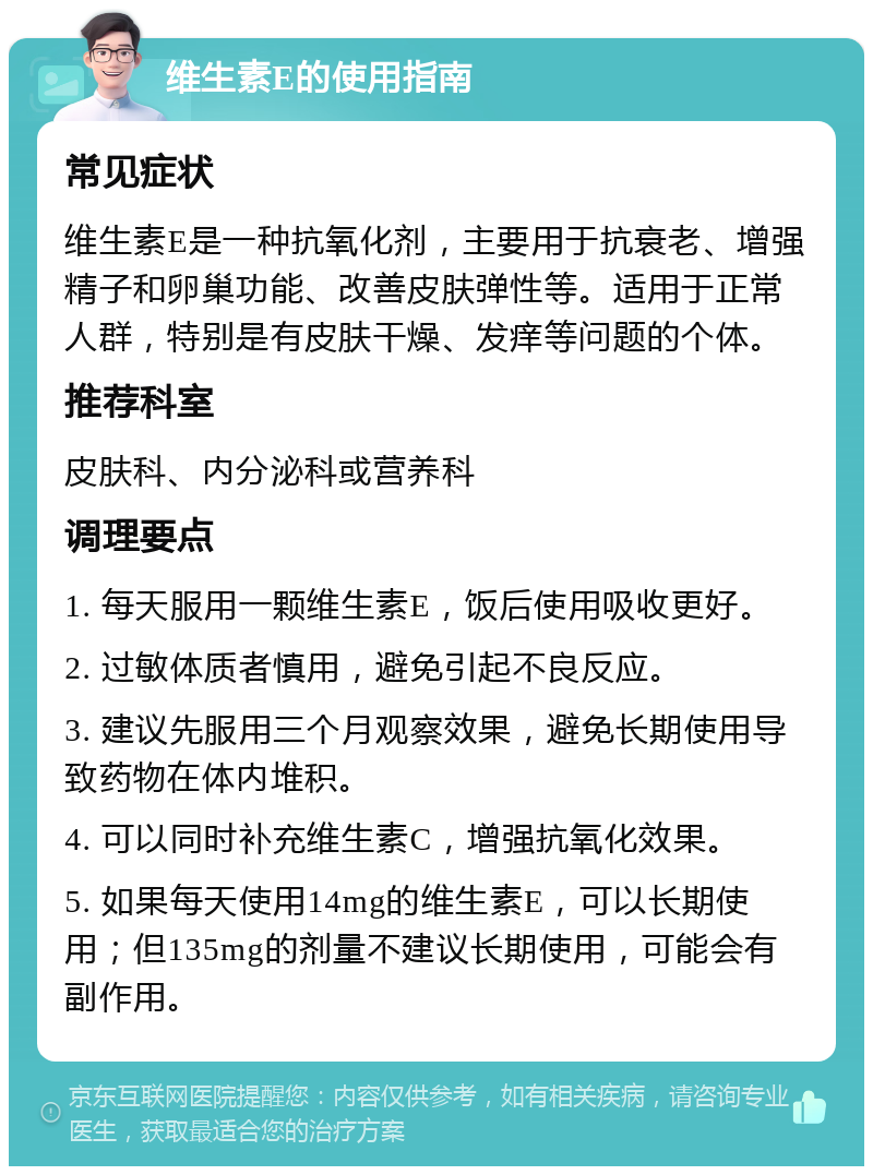 维生素E的使用指南 常见症状 维生素E是一种抗氧化剂，主要用于抗衰老、增强精子和卵巢功能、改善皮肤弹性等。适用于正常人群，特别是有皮肤干燥、发痒等问题的个体。 推荐科室 皮肤科、内分泌科或营养科 调理要点 1. 每天服用一颗维生素E，饭后使用吸收更好。 2. 过敏体质者慎用，避免引起不良反应。 3. 建议先服用三个月观察效果，避免长期使用导致药物在体内堆积。 4. 可以同时补充维生素C，增强抗氧化效果。 5. 如果每天使用14mg的维生素E，可以长期使用；但135mg的剂量不建议长期使用，可能会有副作用。