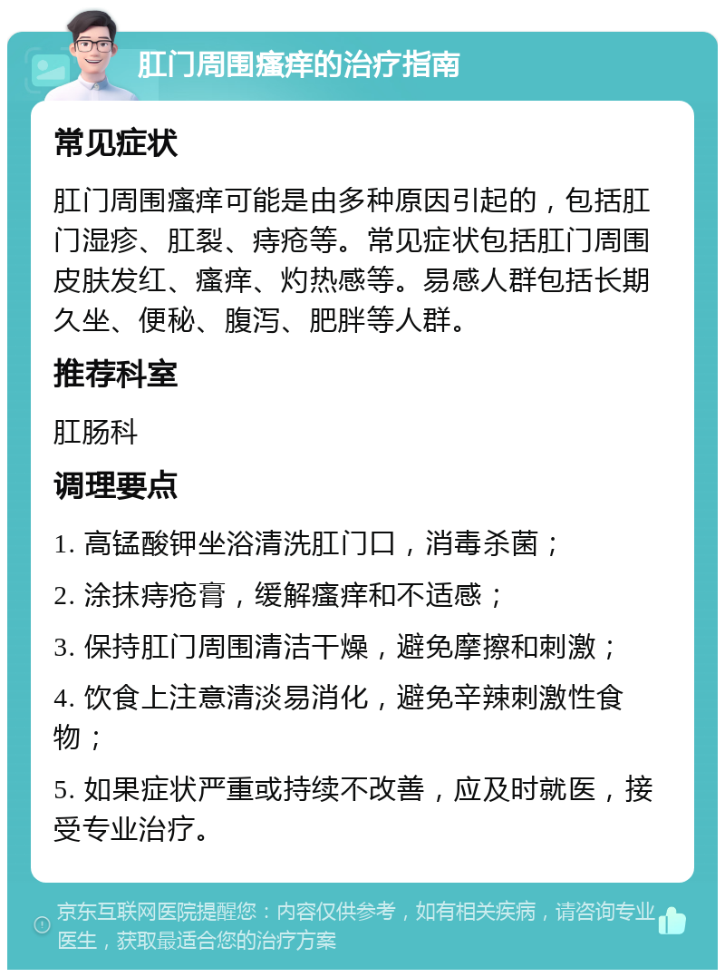 肛门周围瘙痒的治疗指南 常见症状 肛门周围瘙痒可能是由多种原因引起的，包括肛门湿疹、肛裂、痔疮等。常见症状包括肛门周围皮肤发红、瘙痒、灼热感等。易感人群包括长期久坐、便秘、腹泻、肥胖等人群。 推荐科室 肛肠科 调理要点 1. 高锰酸钾坐浴清洗肛门口，消毒杀菌； 2. 涂抹痔疮膏，缓解瘙痒和不适感； 3. 保持肛门周围清洁干燥，避免摩擦和刺激； 4. 饮食上注意清淡易消化，避免辛辣刺激性食物； 5. 如果症状严重或持续不改善，应及时就医，接受专业治疗。